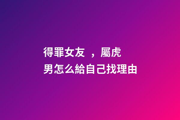 得罪女友，屬虎男怎么給自己找理由